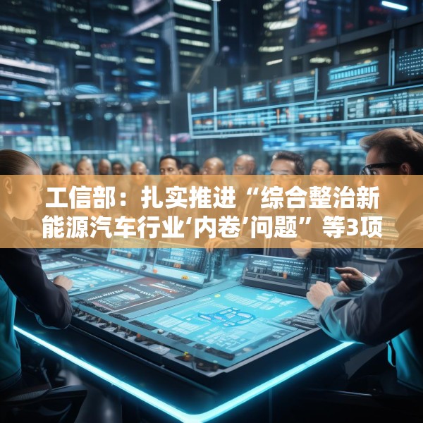 工信部：扎实推进“综合整治新能源汽车行业‘内卷’问题”等3项集中整治