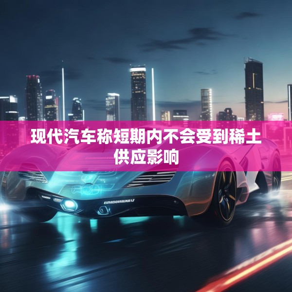 现代汽车称短期内不会受到稀土供应影响