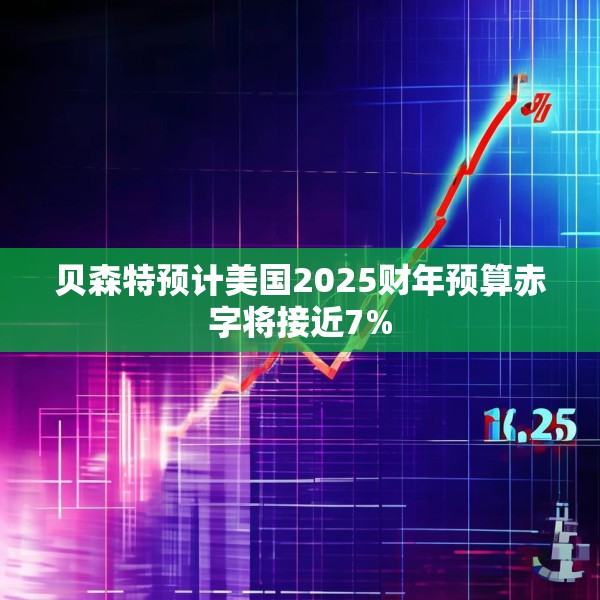 贝森特预计美国2025财年预算赤字将接近7%