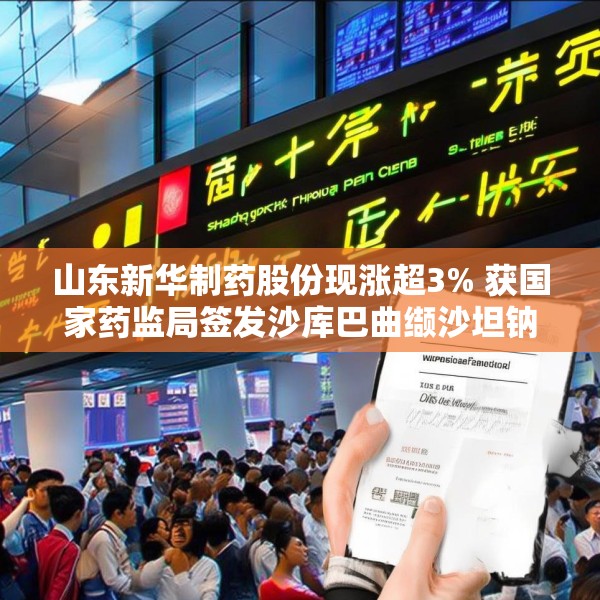 山东新华制药股份现涨超3% 获国家药监局签发沙库巴曲缬沙坦钠上市申请批准通知书