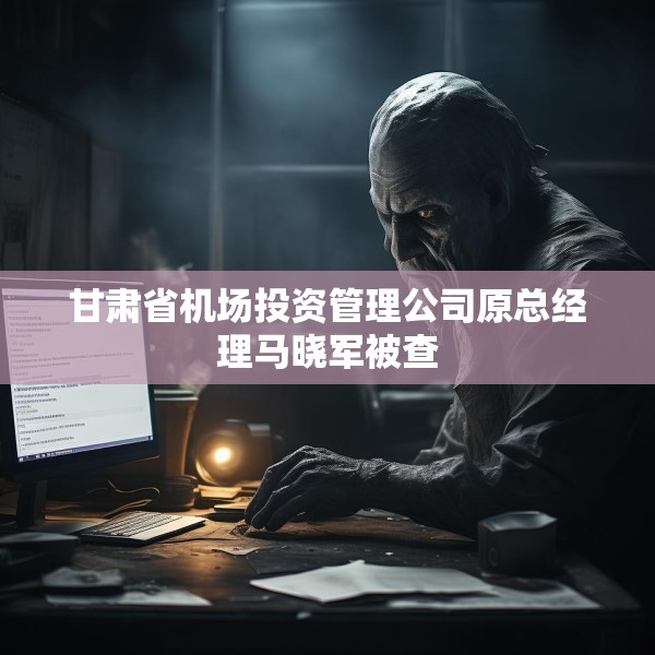 甘肃省机场投资管理公司原总经理马晓军被查
