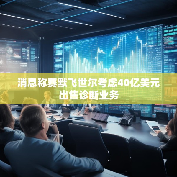 消息称赛默飞世尔考虑40亿美元出售诊断业务