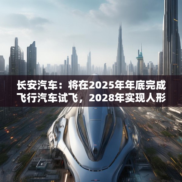 长安汽车：将在2025年年底完成飞行汽车试飞，2028年实现人形机器人下线应用