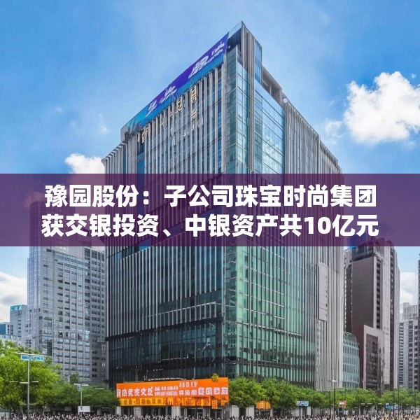 豫园股份：子公司珠宝时尚集团获交银投资、中银资产共10亿元投资