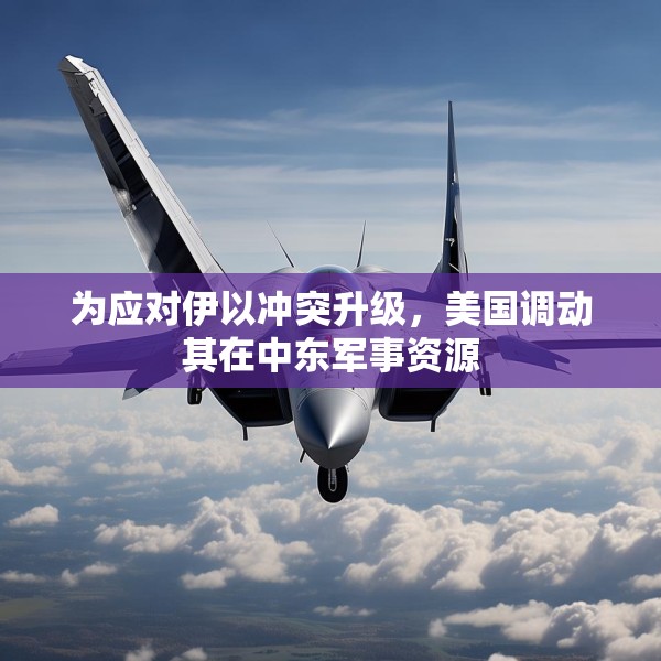 为应对伊以冲突升级，美国调动其在中东军事资源