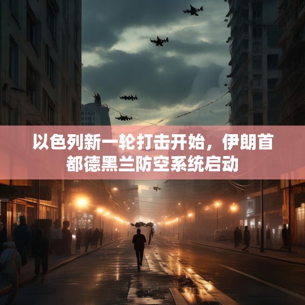 以色列新一轮打击开始，伊朗首都德黑兰防空系统启动