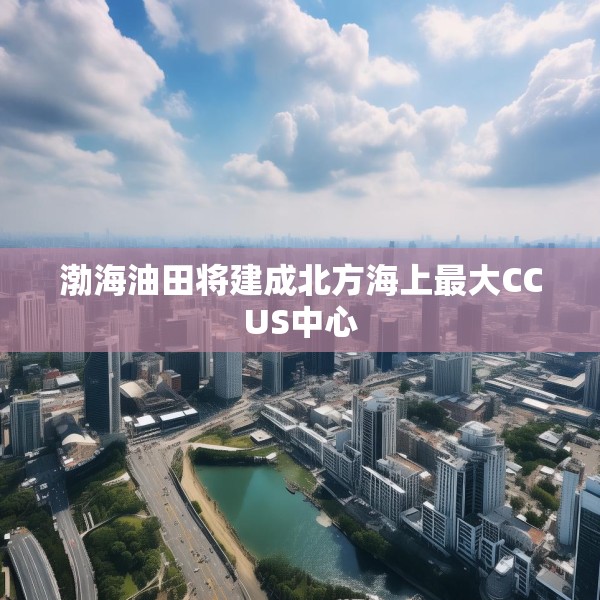 渤海油田将建成北方海上最大CCUS中心
