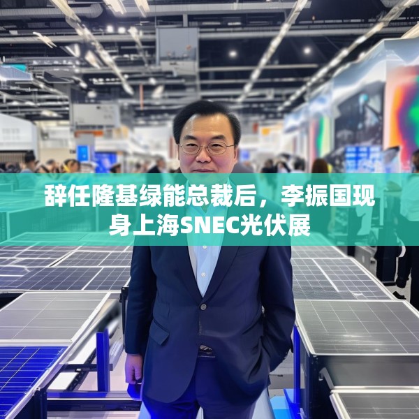 辞任隆基绿能总裁后，李振国现身上海SNEC光伏展