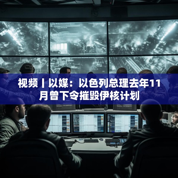 视频丨以媒：以色列总理去年11月曾下令摧毁伊核计划