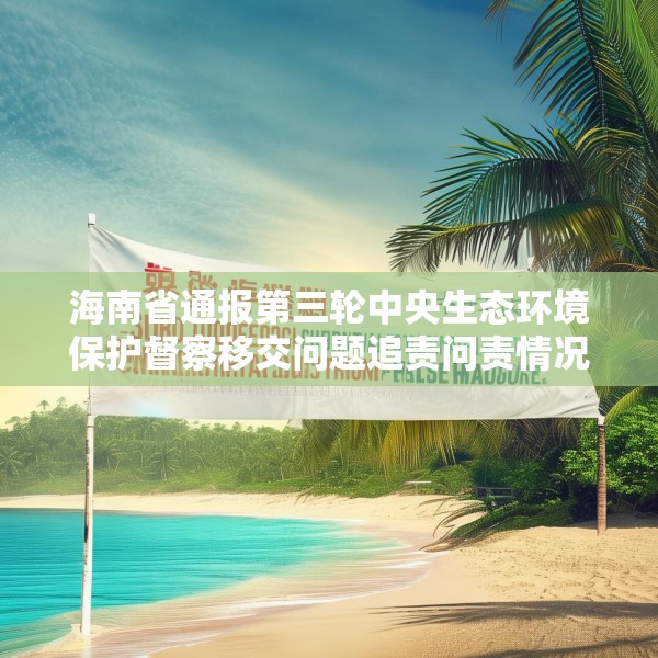 海南省通报第三轮中央生态环境保护督察移交问题追责问责情况