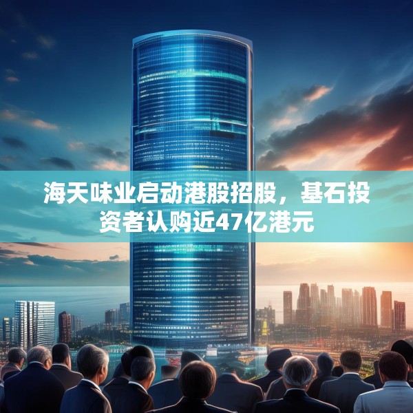 海天味业启动港股招股，基石投资者认购近47亿港元