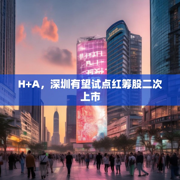 H+A，深圳有望试点红筹股二次上市