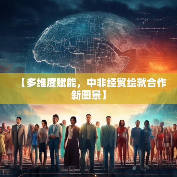 【多维度赋能，中非经贸绘就合作新图景】