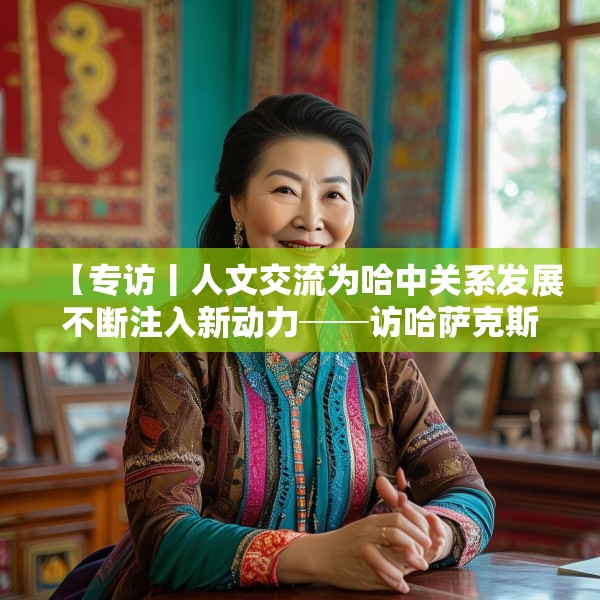 【专访丨人文交流为哈中关系发展不断注入新动力──访哈萨克斯坦文化与信息部部长巴拉耶娃】
