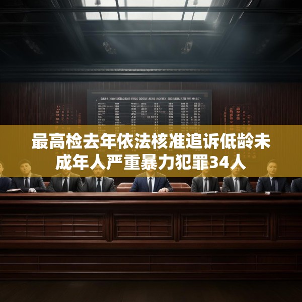 最高检去年依法核准追诉低龄未成年人严重暴力犯罪34人